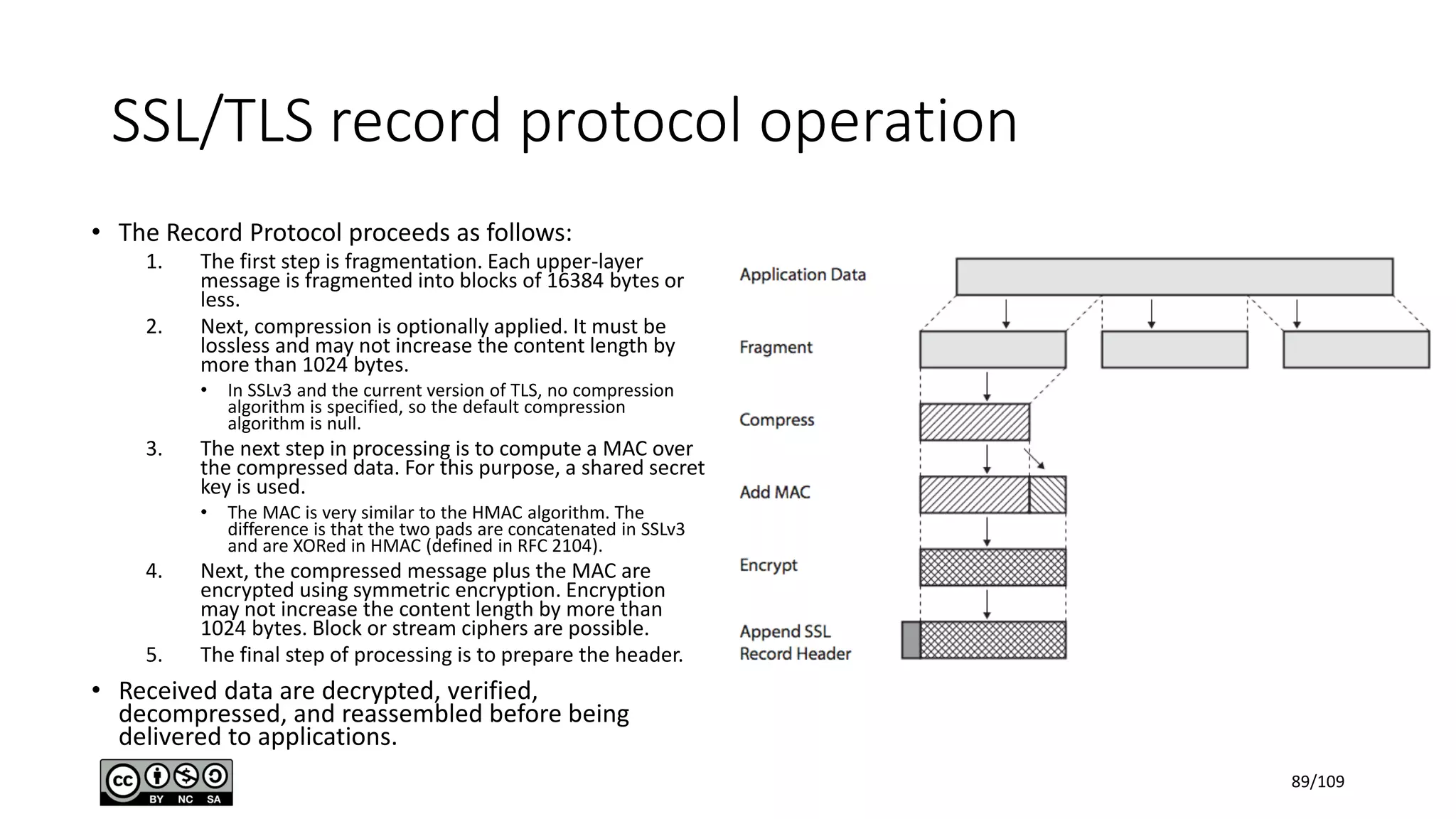 SSL/TLS record protocol operation
• The Record Protocol proceeds as follows:
1. The first step is fragmentation. Each upper-layer
message is fragmented into blocks of 16384 bytes or
less.
2. Next, compression is optionally applied. It must be
lossless and may not increase the content length by
more than 1024 bytes.
• In SSLv3 and the current version of TLS, no compression
algorithm is specified, so the default compression
algorithm is null.
3. The next step in processing is to compute a MAC over
the compressed data. For this purpose, a shared secret
key is used.
• The MAC is very similar to the HMAC algorithm. The
difference is that the two pads are concatenated in SSLv3
and are XORed in HMAC (defined in RFC 2104).
4. Next, the compressed message plus the MAC are
encrypted using symmetric encryption. Encryption
may not increase the content length by more than
1024 bytes. Block or stream ciphers are possible.
5. The final step of processing is to prepare the header.
• Received data are decrypted, verified,
decompressed, and reassembled before being
delivered to applications.
89/109
 