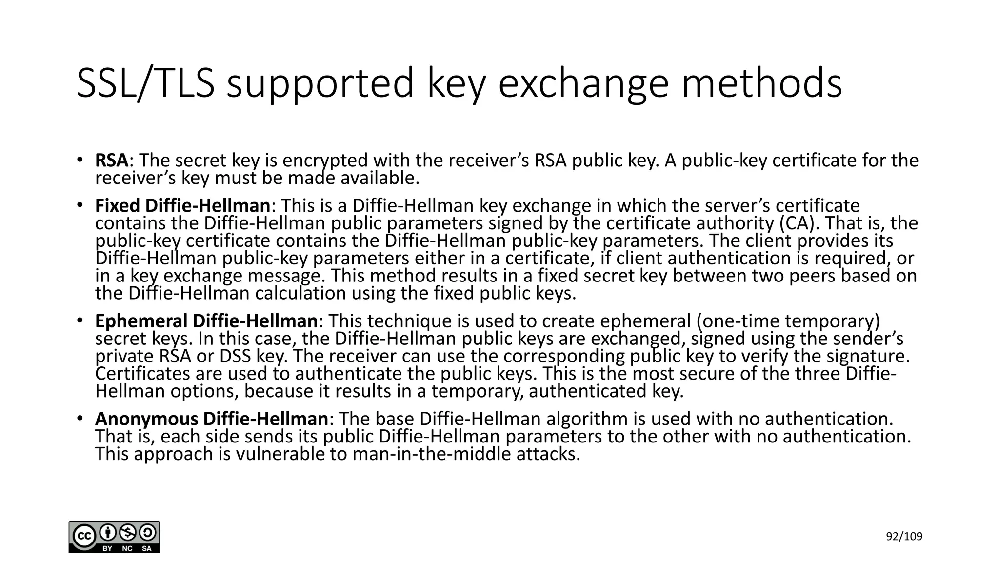 SSL/TLS supported key exchange methods
• RSA: The secret key is encrypted with the receiver’s RSA public key. A public-key certificate for the
receiver’s key must be made available.
• Fixed Diffie-Hellman: This is a Diffie-Hellman key exchange in which the server’s certificate
contains the Diffie-Hellman public parameters signed by the certificate authority (CA). That is, the
public-key certificate contains the Diffie-Hellman public-key parameters. The client provides its
Diffie-Hellman public-key parameters either in a certificate, if client authentication is required, or
in a key exchange message. This method results in a fixed secret key between two peers based on
the Diffie-Hellman calculation using the fixed public keys.
• Ephemeral Diffie-Hellman: This technique is used to create ephemeral (one-time temporary)
secret keys. In this case, the Diffie-Hellman public keys are exchanged, signed using the sender’s
private RSA or DSS key. The receiver can use the corresponding public key to verify the signature.
Certificates are used to authenticate the public keys. This is the most secure of the three Diffie-
Hellman options, because it results in a temporary, authenticated key.
• Anonymous Diffie-Hellman: The base Diffie-Hellman algorithm is used with no authentication.
That is, each side sends its public Diffie-Hellman parameters to the other with no authentication.
This approach is vulnerable to man-in-the-middle attacks.
92/109
 