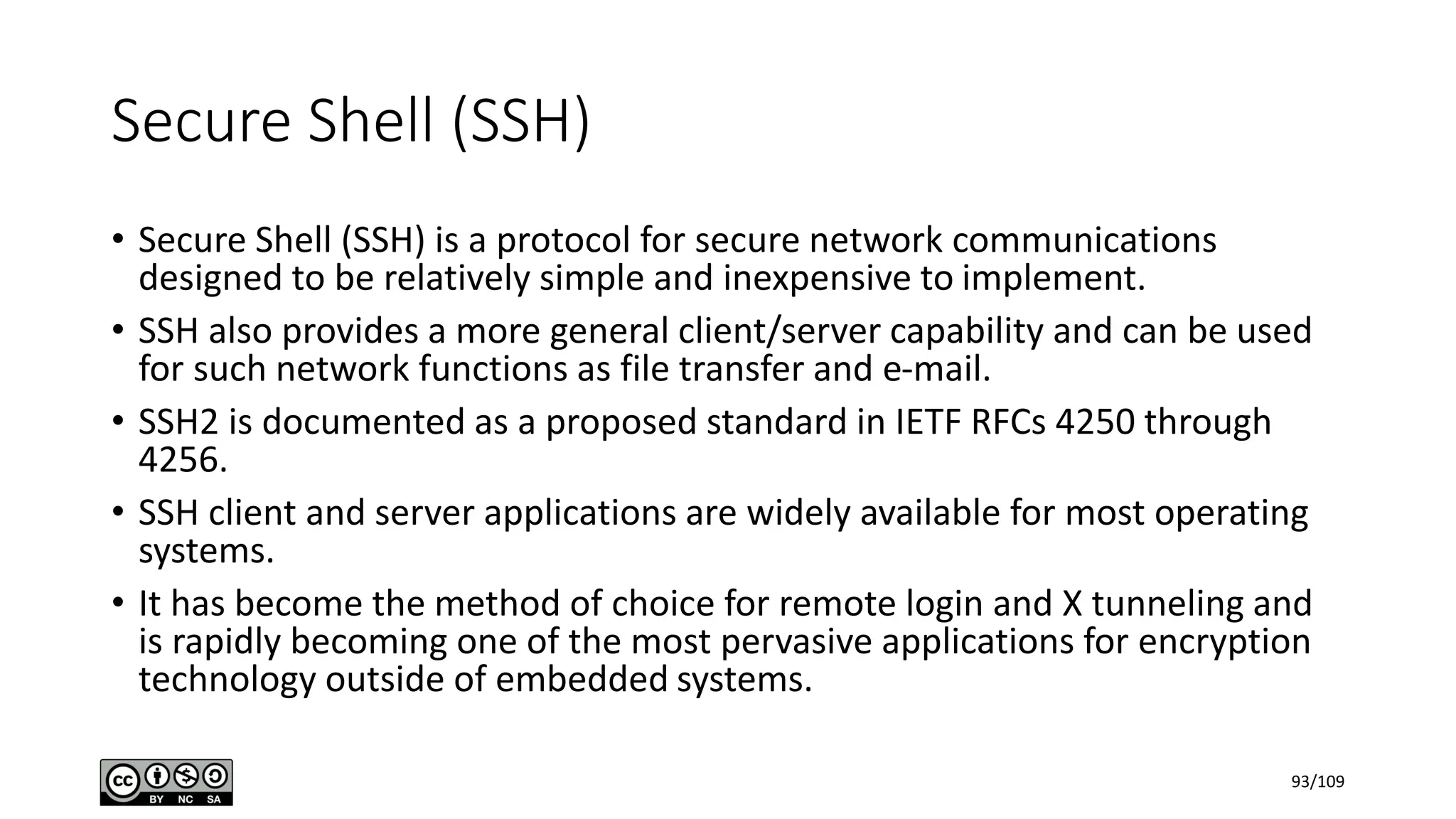 Secure Shell (SSH)
• Secure Shell (SSH) is a protocol for secure network communications
designed to be relatively simple and inexpensive to implement.
• SSH also provides a more general client/server capability and can be used
for such network functions as file transfer and e-mail.
• SSH2 is documented as a proposed standard in IETF RFCs 4250 through
4256.
• SSH client and server applications are widely available for most operating
systems.
• It has become the method of choice for remote login and X tunneling and
is rapidly becoming one of the most pervasive applications for encryption
technology outside of embedded systems.
93/109
 