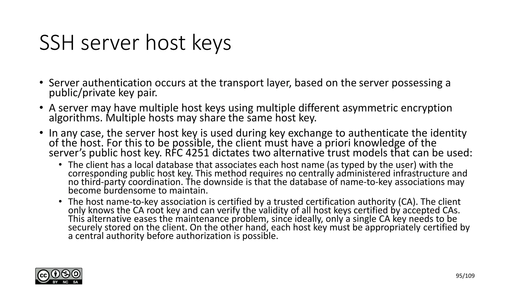 SSH server host keys
• Server authentication occurs at the transport layer, based on the server possessing a
public/private key pair.
• A server may have multiple host keys using multiple different asymmetric encryption
algorithms. Multiple hosts may share the same host key.
• In any case, the server host key is used during key exchange to authenticate the identity
of the host. For this to be possible, the client must have a priori knowledge of the
server’s public host key. RFC 4251 dictates two alternative trust models that can be used:
• The client has a local database that associates each host name (as typed by the user) with the
corresponding public host key. This method requires no centrally administered infrastructure and
no third-party coordination. The downside is that the database of name-to-key associations may
become burdensome to maintain.
• The host name-to-key association is certified by a trusted certification authority (CA). The client
only knows the CA root key and can verify the validity of all host keys certified by accepted CAs.
This alternative eases the maintenance problem, since ideally, only a single CA key needs to be
securely stored on the client. On the other hand, each host key must be appropriately certified by
a central authority before authorization is possible.
95/109
 