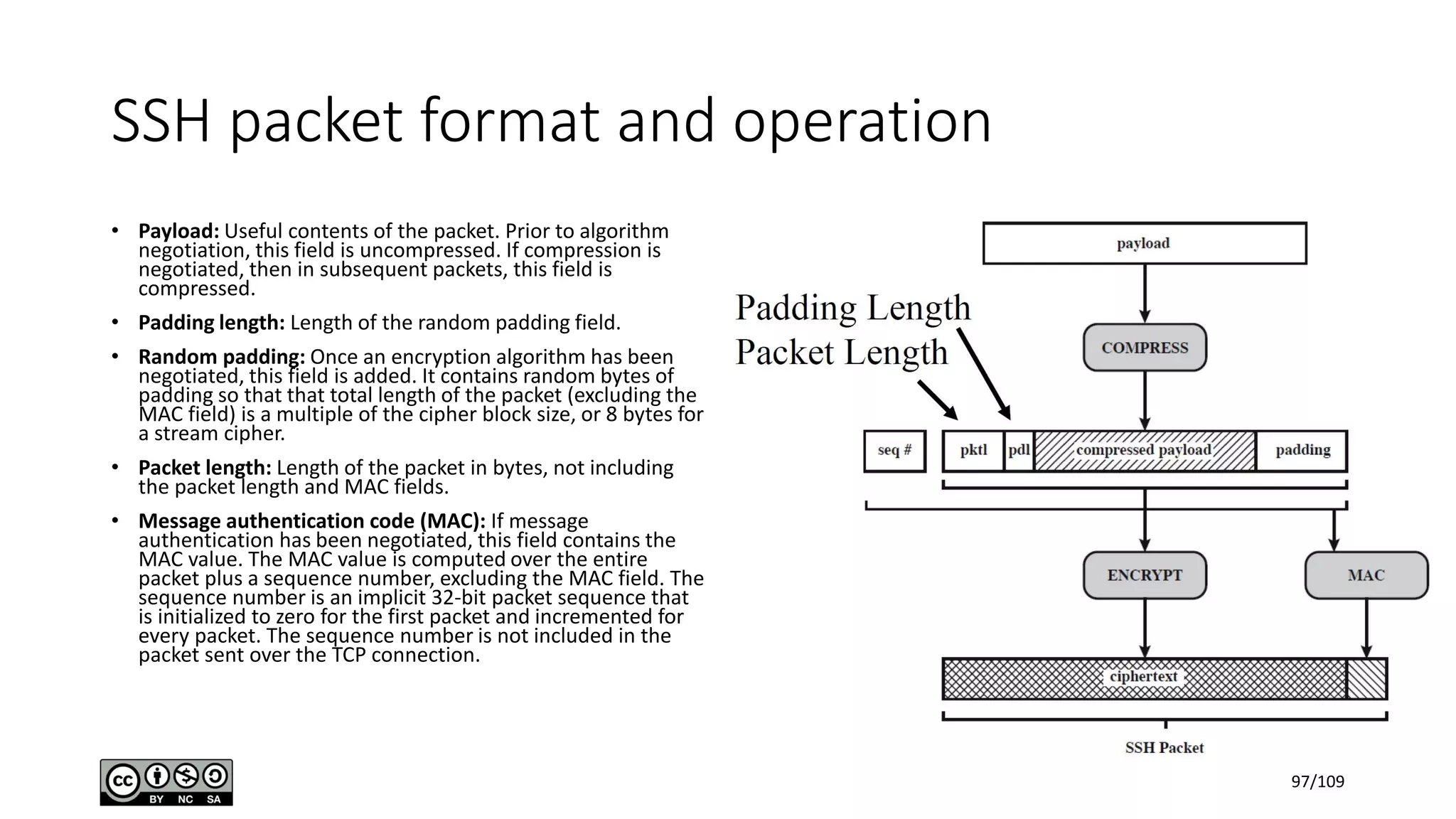 SSH packet format and operation
• Payload: Useful contents of the packet. Prior to algorithm
negotiation, this field is uncompressed. If compression is
negotiated, then in subsequent packets, this field is
compressed.
• Padding length: Length of the random padding field.
• Random padding: Once an encryption algorithm has been
negotiated, this field is added. It contains random bytes of
padding so that that total length of the packet (excluding the
MAC field) is a multiple of the cipher block size, or 8 bytes for
a stream cipher.
• Packet length: Length of the packet in bytes, not including
the packet length and MAC fields.
• Message authentication code (MAC): If message
authentication has been negotiated, this field contains the
MAC value. The MAC value is computed over the entire
packet plus a sequence number, excluding the MAC field. The
sequence number is an implicit 32-bit packet sequence that
is initialized to zero for the first packet and incremented for
every packet. The sequence number is not included in the
packet sent over the TCP connection.
97/109
 