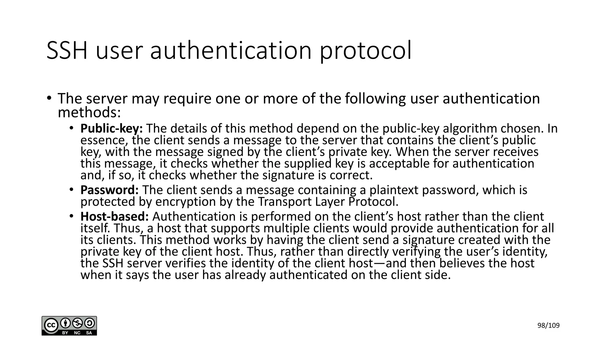 SSH user authentication protocol
• The server may require one or more of the following user authentication
methods:
• Public-key: The details of this method depend on the public-key algorithm chosen. In
essence, the client sends a message to the server that contains the client’s public
key, with the message signed by the client’s private key. When the server receives
this message, it checks whether the supplied key is acceptable for authentication
and, if so, it checks whether the signature is correct.
• Password: The client sends a message containing a plaintext password, which is
protected by encryption by the Transport Layer Protocol.
• Host-based: Authentication is performed on the client’s host rather than the client
itself. Thus, a host that supports multiple clients would provide authentication for all
its clients. This method works by having the client send a signature created with the
private key of the client host. Thus, rather than directly verifying the user’s identity,
the SSH server verifies the identity of the client host—and then believes the host
when it says the user has already authenticated on the client side.
98/109
 