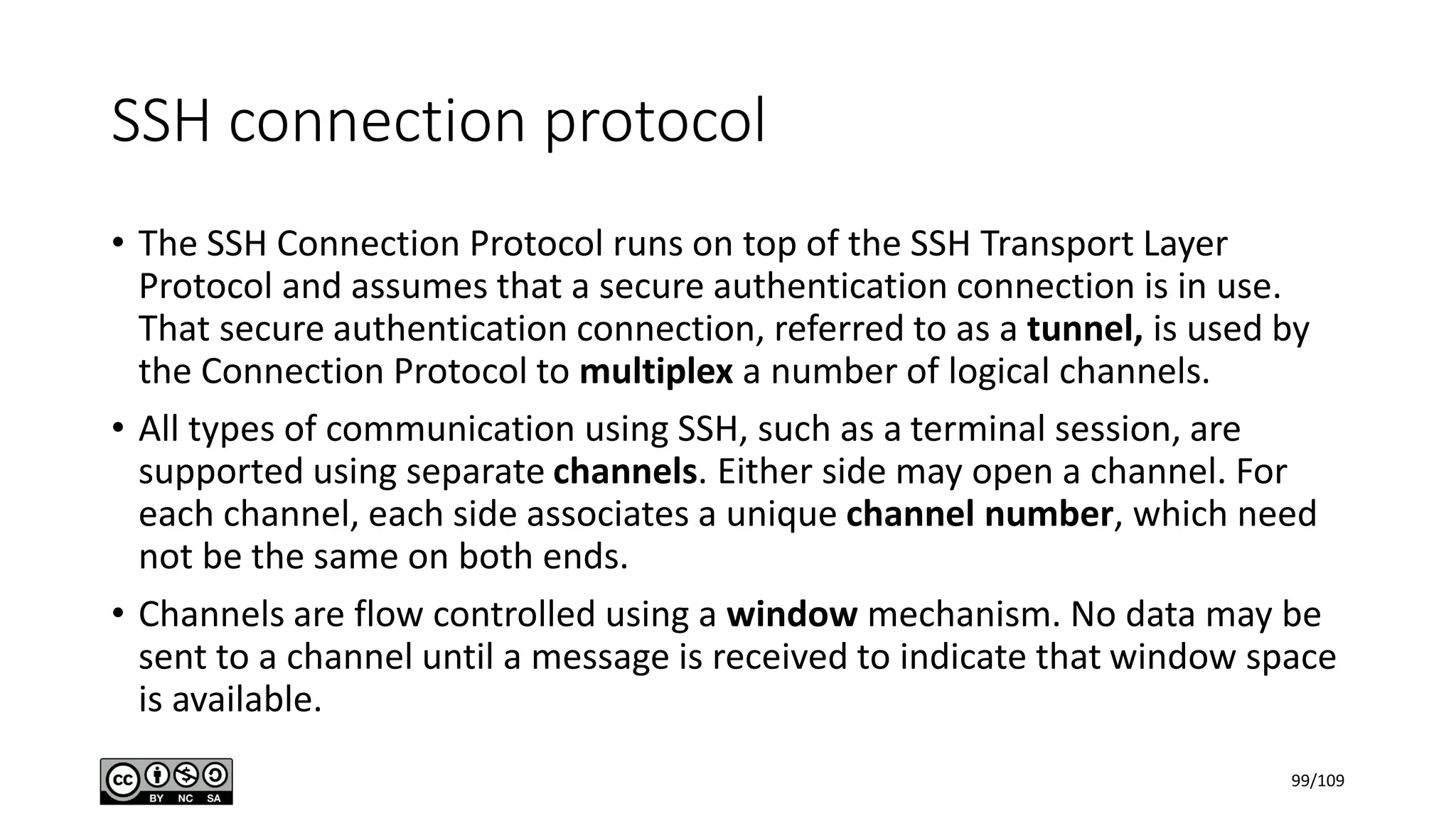 SSH connection protocol
• The SSH Connection Protocol runs on top of the SSH Transport Layer
Protocol and assumes that a secure authentication connection is in use.
That secure authentication connection, referred to as a tunnel, is used by
the Connection Protocol to multiplex a number of logical channels.
• All types of communication using SSH, such as a terminal session, are
supported using separate channels. Either side may open a channel. For
each channel, each side associates a unique channel number, which need
not be the same on both ends.
• Channels are flow controlled using a window mechanism. No data may be
sent to a channel until a message is received to indicate that window space
is available.
99/109
 