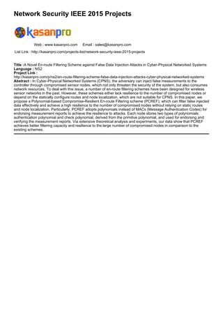 Network Security IEEE 2015 Projects
Web : www.kasanpro.com Email : sales@kasanpro.com
List Link : http://kasanpro.com/projects-list/network-security-ieee-2015-projects
Title :A Novel En-route Filtering Scheme against False Data Injection Attacks in Cyber-Physical Networked Systems
Language : NS2
Project Link :
http://kasanpro.com/p/ns2/en-route-filtering-scheme-false-data-injection-attacks-cyber-physical-networked-systems
Abstract : In Cyber-Physical Networked Systems (CPNS), the adversary can inject false measurements to the
controller through compromised sensor nodes, which not only threaten the security of the system, but also consumes
network resources. To deal with this issue, a number of en-route filtering schemes have been designed for wireless
sensor networks in the past. However, these schemes either lack resilience to the number of compromised nodes or
depend on the statically configure routes and node localization, which are not suitable for CPNS. In this paper, we
propose a Polynomial-based Compromise-Resilient En-route Filtering scheme (PCREF), which can filter false injected
data effectively and achieve a high resilience to the number of compromised nodes without relying on static routes
and node localization. Particularly, PCREF adopts polynomials instead of MACs (Message Authentication Codes) for
endorsing measurement reports to achieve the resilience to attacks. Each node stores two types of polynomials:
authentication polynomial and check polynomial, derived from the primitive polynomial, and used for endorsing and
verifying the measurement reports. Via extensive theoretical analysis and experiments, our data show that PCREF
achieves better filtering capacity and resilience to the large number of compromised nodes in comparison to the
existing schemes.
 