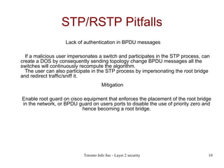 STP/RSTP Pitfalls Lack of authentication in BPDU messages   If a malicious user impersonates a switch and participates in the STP process, can create a DOS by consequently sending topology change BPDU messages all the switches will continuously recompute the algorithm.   The user can also participate in the STP process by impersonating the root bridge and redirect traffic/sniff it. Mitigation  Enable root guard on cisco equipment that enforces the placement of the root bridge in the network, or BPDU guard on users ports to disable the use of priority zero and hence becoming a root bridge. 