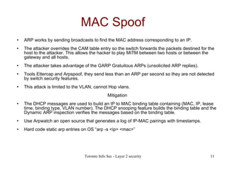MAC Spoof ARP works by sending broadcasts to find the MAC address corresponding to an IP. The attacker overrides the CAM table entry so the switch forwards the packets destined for the host to the attacker. This allows the hacker to play MITM between two hosts or between the gateway and all hosts. The attacker takes advantage of the GARP Gratuitous ARPs (unsolicited ARP replies). Tools Ettercap and Arpspoof, they send less than an ARP per second so they are not detected by switch security features. This attack is limited to the VLAN, cannot Hop vlans. Mitigation The DHCP messages are used to build an IP to MAC binding table containing (MAC, IP, lease time, binding type, VLAN number). The DHCP snooping feature builds the binding table and the Dynamic ARP inspection verifies the messages based on the binding table. Use Arpwatch an open source that generates a log of IP-MAC pairings with timestamps. Hard code static arp entries on OS “arp -s <ip> <mac>” 