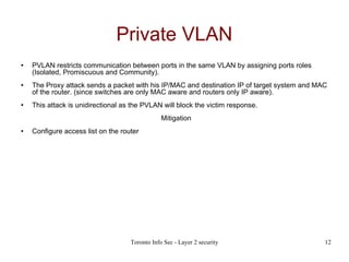 Private VLAN PVLAN restricts communication between ports in the same VLAN by assigning ports roles (Isolated, Promiscuous and Community). The Proxy attack sends a packet with his IP/MAC and destination IP of target system and MAC of the router. (since switches are only MAC aware and routers only IP aware). This attack is unidirectional as the PVLAN will block the victim response. Mitigation Configure access list on the router 