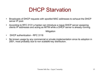 DHCP Starvation Broadcasts of DHCP requests with spoofed MAC addresses to exhaust the DHCP server IP pool. According to RFC 2131 a hacker can introduce a rogue DHCP server assigning clients IP addresses and acting as MITM while a DHCP server is already running. Mitigation DHCP authentication - RFC 3118  No known usage by any commercial or private implementation since its adoption in 2001, most probably due to non scalable key distribution. 