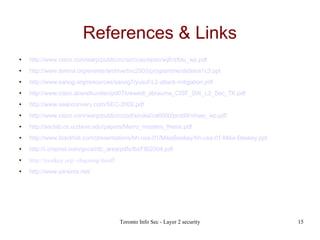 References & Links http://www.cisco.com/warp/public/cc/so/cuso/epso/sqfr/sfblu_wp.pdf http://www.terena.org/events/archive/tnc2003/programme/slides/s1c3.ppt http://www.sanog.org/resources/sanog7/yusuf-L2-attack-mitigation.pdf http://www.cisco.at/endkunden/pdf/Tkrewedl_abrauma_CISF_SW_L2_Sec_TK.pdf http://www.seanconvery.com/SEC-2002.pdf http://www.cisco.com/warp/public/cc/pd/si/casi/ca6000/prodlit/vlnwp_wp.pdf http://seclab.cs.ucdavis.edu/papers/Marro_masters_thesis.pdf http://www.blackhat.com/presentations/bh-usa-01/MikeBeekey/bh-usa-01-Mike-Beekey.ppt http://i.cmpnet.com/gocsi/db_area/pdfs/fbi/FBI2004.pdf http://monkey.org/~dugsong/dsniff http://www.yersinia.net/ 