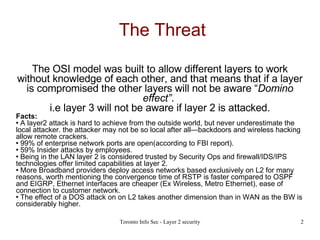 The Threat The OSI model was built to allow different layers to work without knowledge of each other, and that means that if a layer is compromised the other layers will not be aware “ Domino effect” .  i.e layer 3 will not be aware if layer 2 is attacked. Facts: A layer2 attack is hard to achieve from the outside world, but never underestimate the local attacker. the attacker may not be so local after all—backdoors and wireless hacking allow remote crackers. 99% of enterprise network ports are open(according to FBI report). 59% Insider attacks by employees. Being in the LAN layer 2 is considered trusted by Security Ops and firewall/IDS/IPS technologies offer limited capabilities at layer 2. More Broadband providers deploy access networks based exclusively on L2 for many reasons, worth mentioning the convergence time of RSTP is faster compared to OSPF and EIGRP, Ethernet interfaces are cheaper (Ex Wireless, Metro Ethernet), ease of connection to customer network. The effect of a DOS attack on on L2 takes another dimension than in WAN as the BW is considerably higher. 