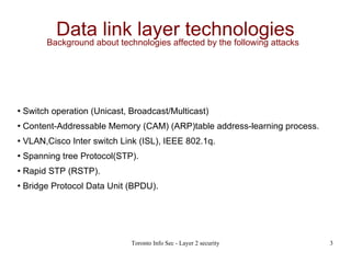 Data link layer technologies Background about technologies affected by the following attacks  Switch operation (Unicast, Broadcast/Multicast)‏ Content-Addressable Memory (CAM) (ARP)table address-learning process. VLAN,Cisco Inter switch Link (ISL), IEEE 802.1q. Spanning tree Protocol(STP). Rapid STP (RSTP). Bridge Protocol Data Unit (BPDU). 
