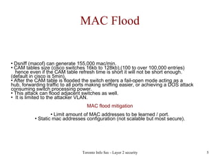MAC Flood Dsniff (macof) can generate 155,000 mac/min. CAM tables size (cisco switches 16kb to 128kb),(100 to over 100,000 entries)   hence even if the CAM table refresh time is short it will not be short enough.  (default in cisco is 5min).‏ After the CAM table is flooded the switch enters a fail-open mode acting as a  hub, forwarding traffic to all ports making sniffing easier, or achieving a DOS attack consuming switch processing power. This attack can flood adjacent switches as well. It is limited to the attacker VLAN. MAC flood mitigation Limit amount of MAC addresses to be learned / port. Static mac addresses configuration (not scalable but most secure). 
