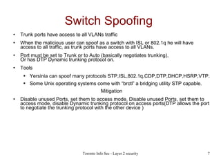 Switch Spoofing   Trunk ports have access to all VLANs traffic When the malicious user can spoof as a switch with ISL or 802.1q he will have access to all traffic, as trunk ports have access to all VLANs. Port must be set to Trunk or to Auto (basically negotiates trunking), Or has DTP Dynamic trunking protocol on. Tools Yersinia can spoof many protocols STP,ISL,802.1q,CDP,DTP,DHCP,HSRP,VTP. Some Unix operating systems come with “brctl” a bridging utility STP capable. Mitigation Disable unused Ports, set them to access mode. Disable unused Ports, set them to access mode, disable Dynamic trunking protocol on access ports(DTP allows the port to negotiate the trunking protocol with the other device )‏ 