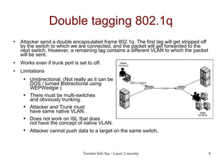 Double tagging 802.1q Attacker send a double encapsulated frame 802.1q.  The first tag will get stripped off by the switch to which we are connected, and the packet will get forwarded to the next switch. However, a remaining tag contains a different VLAN to which the packet will be sent.  Works even if trunk port is set to off. Limitations Unidirectional. (Not really as it can be  DOS / turned Bidirectional using  WEPWedgie  ) There must be multi-switches  and obviously trunking. Attacker and Trunk must  have same native VLAN. Does not work on ISL that does  not have the concept of native VLAN. Attacker cannot push data to a target on the same switch.   