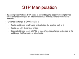 STP Manipulation Spanning Tree Protocol (STP) exists to prevent Layer 2 loops from being formed when switches or bridges are interconnected via multiple paths for redundancy reasons. Switches exchange BPDU messages to Elect a root bridge for all LANs, and calculate the shortest path to it. Elect a per LAN designated bridge. Designated bridge sends a BPDU in case of topology change up the tree to the root bridge that forwards it to other LANs.   