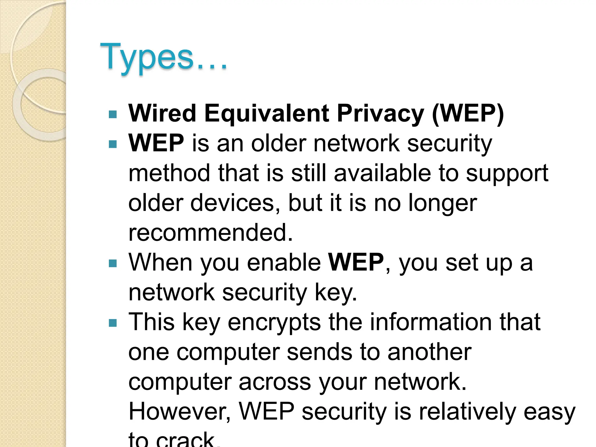 Types…
 Wired Equivalent Privacy (WEP)
 WEP is an older network security
method that is still available to support
older devices, but it is no longer
recommended.
 When you enable WEP, you set up a
network security key.
 This key encrypts the information that
one computer sends to another
computer across your network.
However, WEP security is relatively easy
 