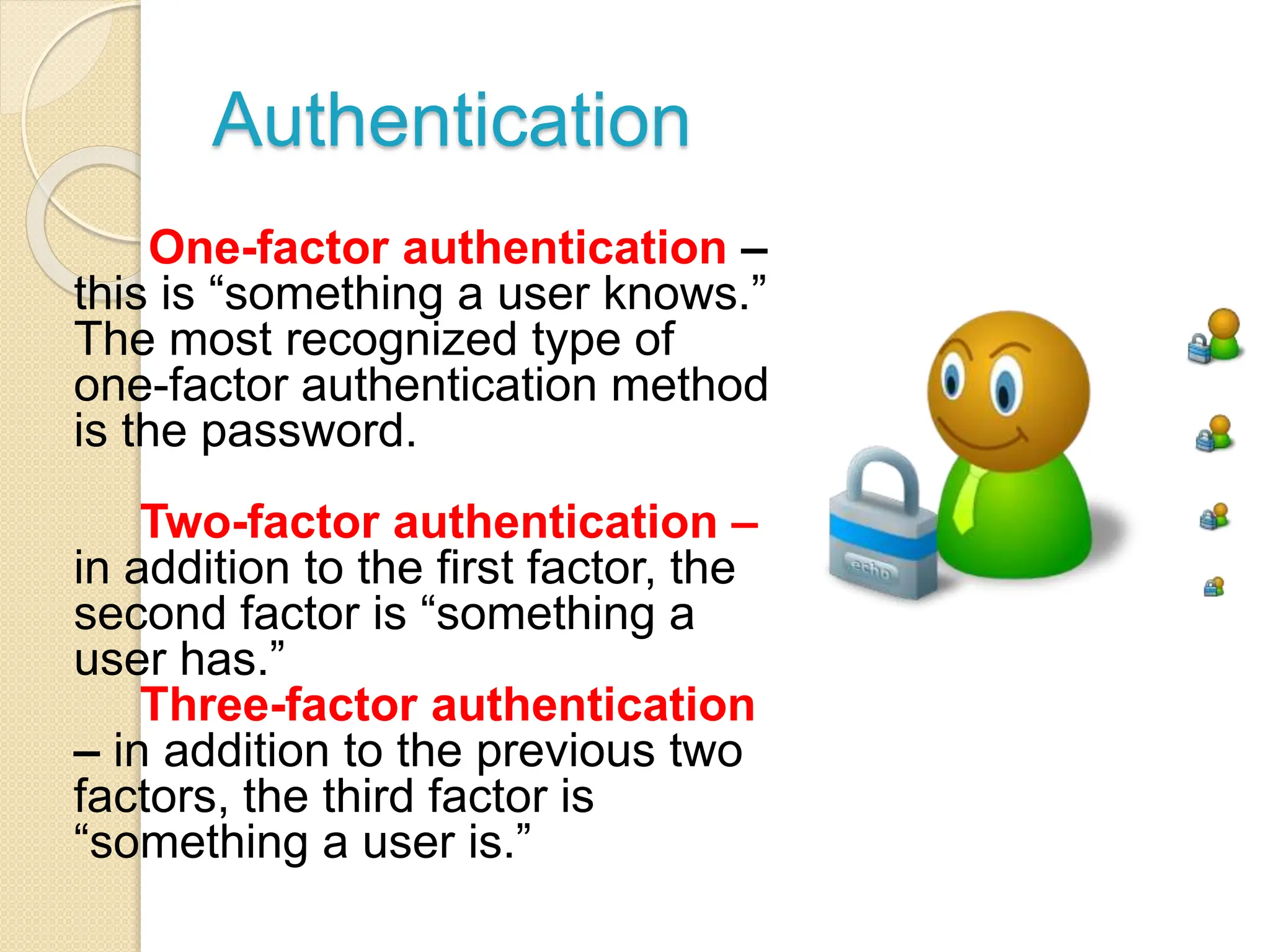 Authentication
One-factor authentication –
this is “something a user knows.”
The most recognized type of
one-factor authentication method
is the password.
Two-factor authentication –
in addition to the first factor, the
second factor is “something a
user has.”
Three-factor authentication
– in addition to the previous two
factors, the third factor is
“something a user is.”
 