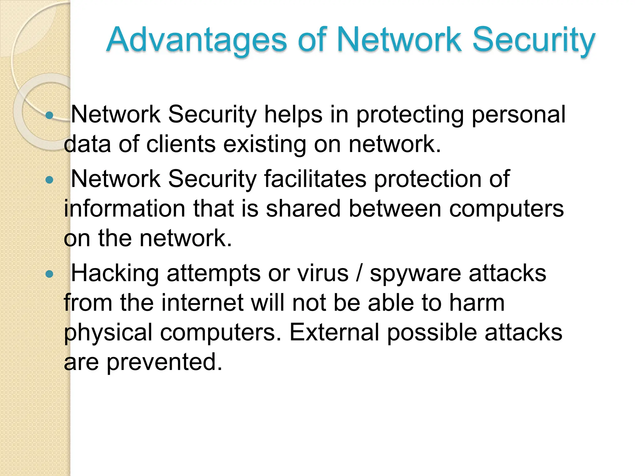 Advantages of Network Security
 Network Security helps in protecting personal
data of clients existing on network.
 Network Security facilitates protection of
information that is shared between computers
on the network.
 Hacking attempts or virus / spyware attacks
from the internet will not be able to harm
physical computers. External possible attacks
are prevented.
 