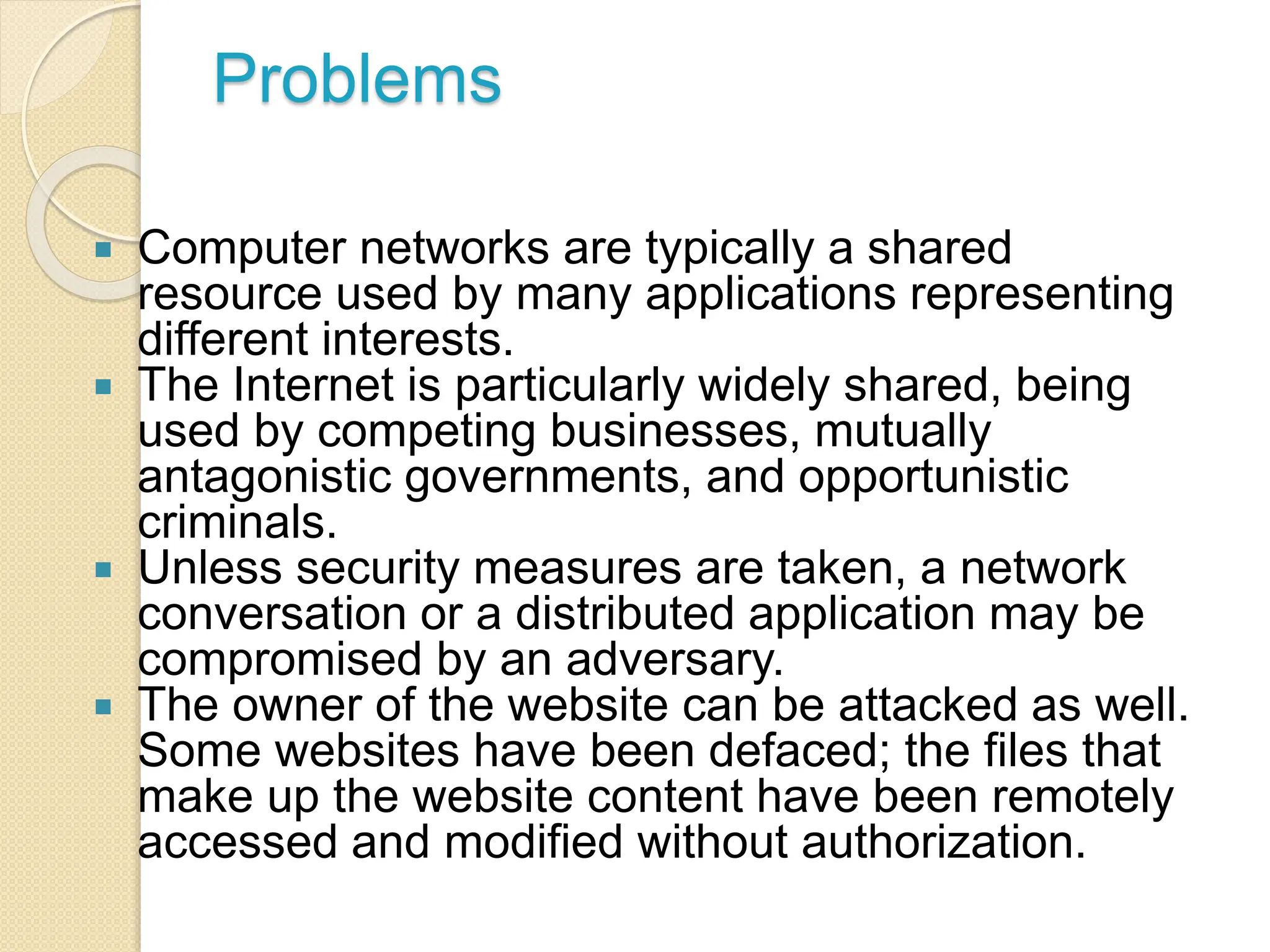 Problems
 Computer networks are typically a shared
resource used by many applications representing
different interests.
 The Internet is particularly widely shared, being
used by competing businesses, mutually
antagonistic governments, and opportunistic
criminals.
 Unless security measures are taken, a network
conversation or a distributed application may be
compromised by an adversary.
 The owner of the website can be attacked as well.
Some websites have been defaced; the files that
make up the website content have been remotely
accessed and modified without authorization.
 