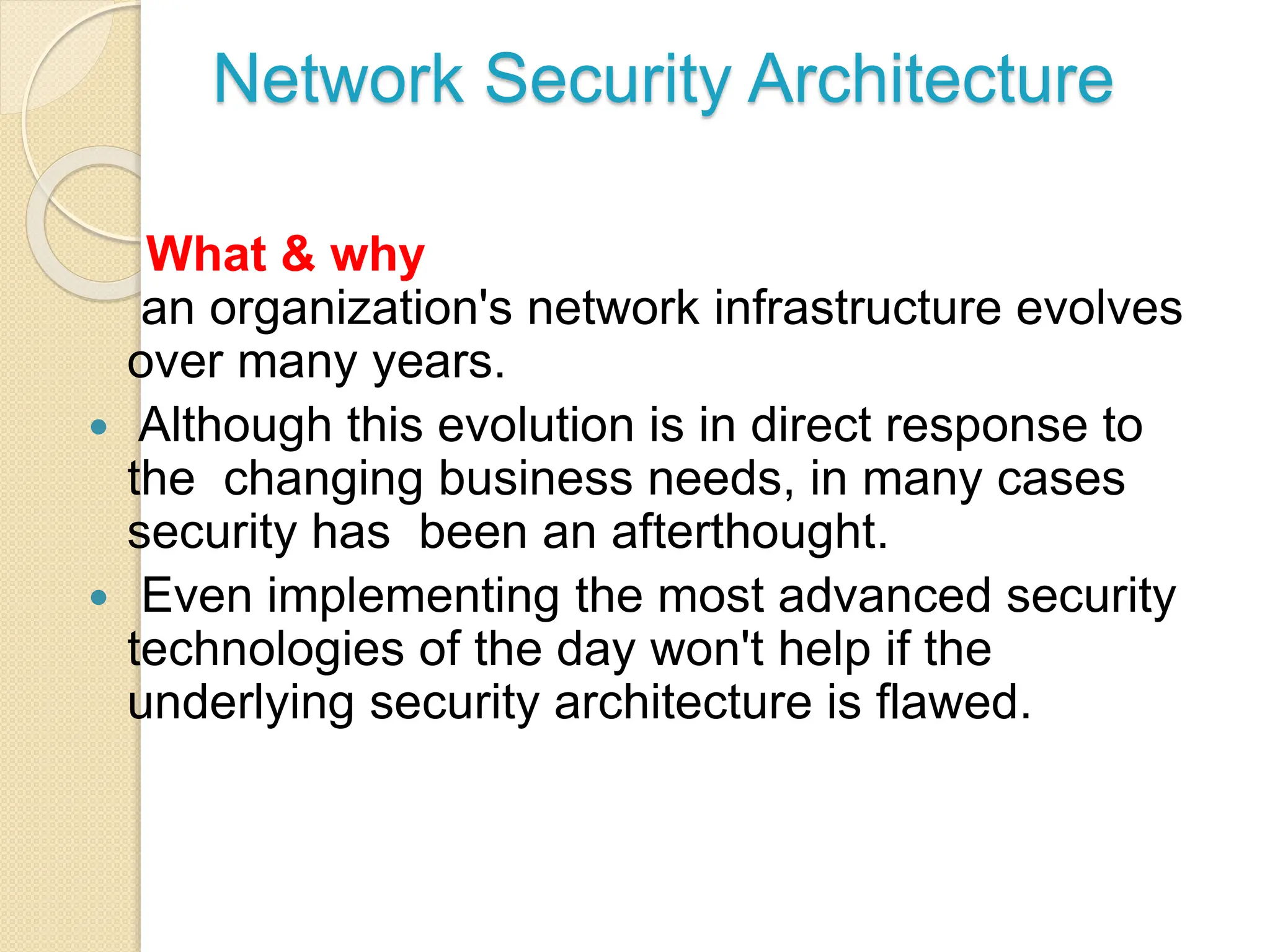 Network Security Architecture
What & why
an organization's network infrastructure evolves
over many years.
 Although this evolution is in direct response to
the changing business needs, in many cases
security has been an afterthought.
 Even implementing the most advanced security
technologies of the day won't help if the
underlying security architecture is flawed.
 