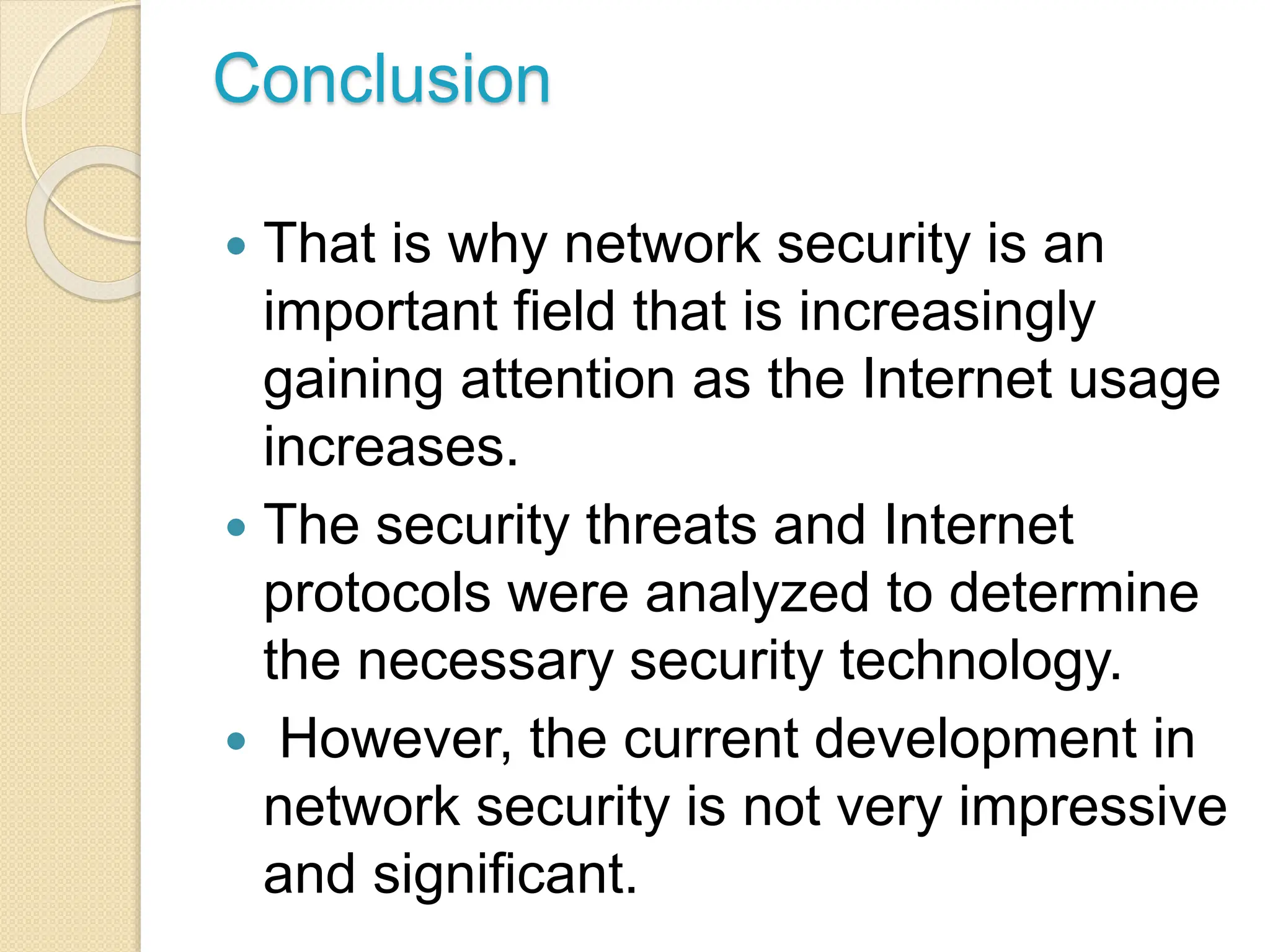 Conclusion
 That is why network security is an
important field that is increasingly
gaining attention as the Internet usage
increases.
 The security threats and Internet
protocols were analyzed to determine
the necessary security technology.
 However, the current development in
network security is not very impressive
and significant.
 