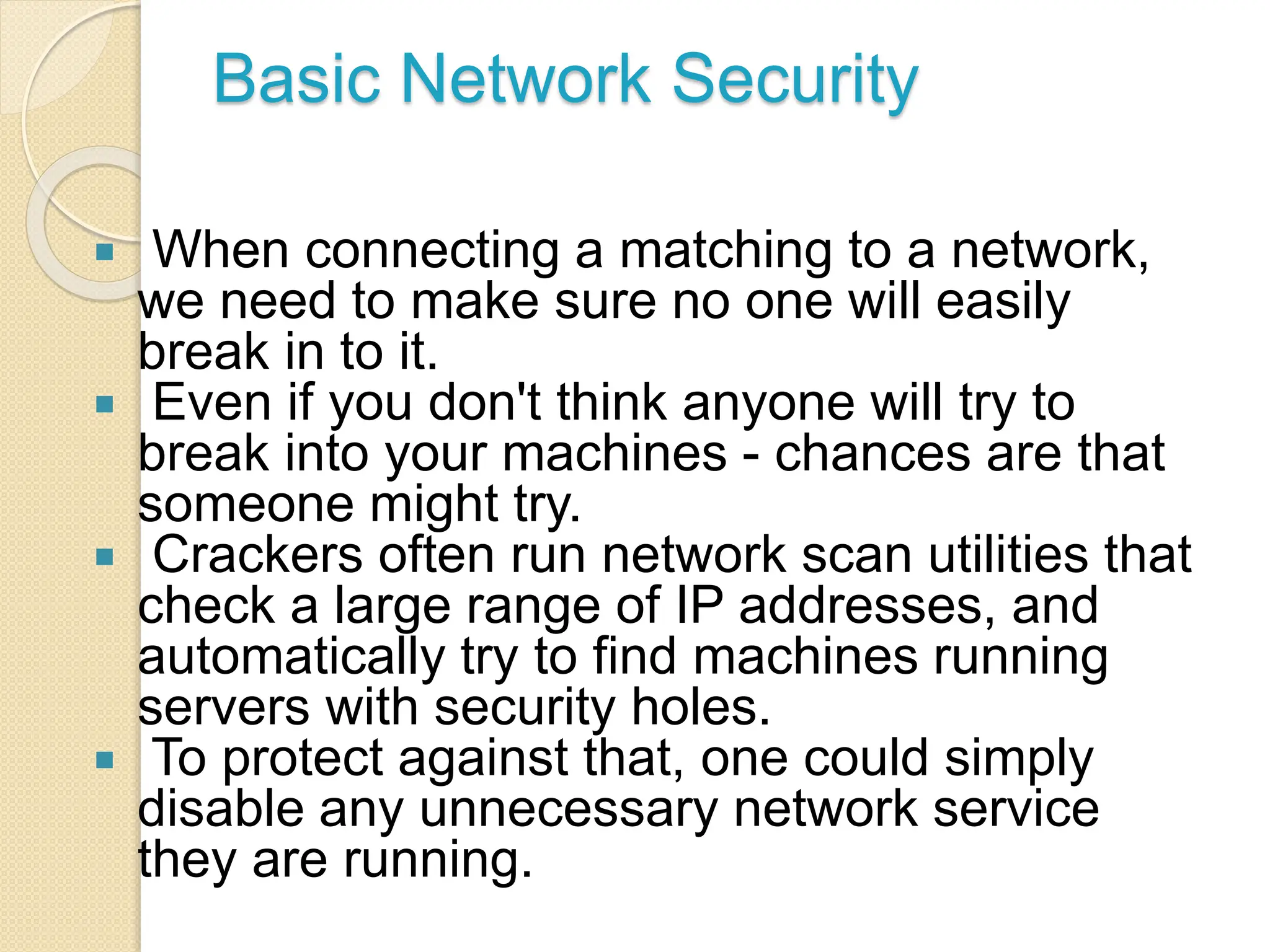 Basic Network Security
 When connecting a matching to a network,
we need to make sure no one will easily
break in to it.
 Even if you don't think anyone will try to
break into your machines - chances are that
someone might try.
 Crackers often run network scan utilities that
check a large range of IP addresses, and
automatically try to find machines running
servers with security holes.
 To protect against that, one could simply
disable any unnecessary network service
they are running.
 
