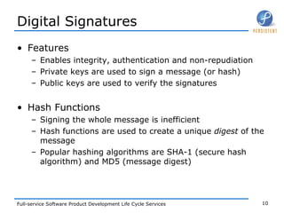 Digital Signatures Features Enables integrity, authentication and non-repudiation Private keys are used to sign a message (or hash) Public keys are used to verify the signatures Hash Functions Signing the whole message is inefficient Hash functions are used to create a unique  digest  of the message Popular hashing algorithms are SHA-1 (secure hash algorithm) and MD5 (message digest) 
