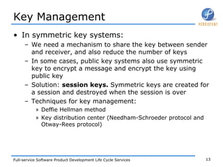 Key Management In symmetric key systems: We need a mechanism to share the key between sender and receiver, and also reduce the number of keys In some cases, public key systems also use symmetric key to encrypt a message and encrypt the key using public key Solution:  session keys.  Symmetric keys are created for a session and destroyed when the session is over Techniques for key management: Deffie Hellman method Key distribution center (Needham-Schroeder protocol and Otway-Rees protocol) 
