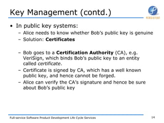 Key Management (contd.) In public key systems: Alice needs to know whether Bob’s public key is genuine Solution:  Certificates Bob goes to a  Certification Authority  (CA), e.g. VeriSign, which binds Bob’s public key to an entity called  certificate . Certificate is signed by CA, which has a well known public key, and hence cannot be forged.  Alice can verify the CA’s signature and hence be sure about Bob’s public key 