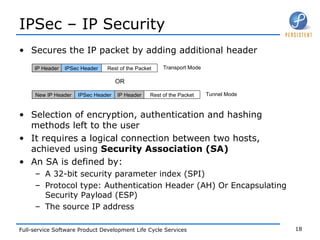 IPSec – IP Security Secures the IP packet by adding additional header  Selection of encryption, authentication and hashing methods left to the user It requires a logical connection between two hosts, achieved using  Security Association (SA) An SA is defined by: A 32-bit security parameter index (SPI) Protocol type: Authentication Header (AH) Or Encapsulating Security Payload (ESP) The source IP address IP Header IPSec Header Rest of the Packet New IP Header IP Header IPSec Header Rest of the Packet Transport Mode Tunnel Mode OR 