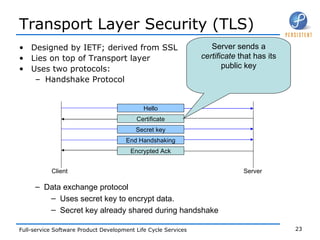 Transport Layer Security (TLS) Designed by IETF; derived from SSL Lies on top of Transport layer Uses two protocols: Handshake Protocol Data exchange protocol Uses secret key to encrypt data. Secret key already shared during handshake Hello Certificate Secret key End Handshaking Encrypted Ack Client Server Server sends a  certificate  that has its public key 