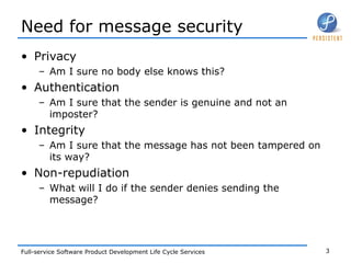 Need for message security Privacy Am I sure no body else knows this? Authentication Am I sure that the sender is genuine and not an imposter? Integrity Am I sure that the message has not been tampered on its way? Non-repudiation What will I do if the sender denies sending the message? 