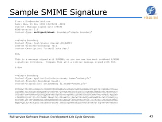 Sample SMIME Signature From: alice@wonderland.com Date: Mon, 16 Nov 1998 19:03:08 -0600 Subject: Message signed with S/MIME MIME-Version: 1.0 Content-Type:  multipart/mixed ; boundary="simple boundary" --simple boundary Content-Type: text/plain; charset=US-ASCII Content-Transfer-Encoding: 7bit Content-Description: "cc:Mail Note Part" Bob, This is a message signed with S/MIME, so you can see how much overhead S/MIME signatures introduce.  Compare this with a similar message signed with PGP. Alice --simple boundary Content-Type: application/octet-stream; name="smime.p7s" Content-Transfer-Encoding: base64 Content-Disposition: attachment; filename="smime.p7s" MIIQQwYJKoZIhvcNAQcCoIIQNDCCEDACAQExCzAJBgUrDgMCGgUAMAsGCSqGSIb3DQEHAaCCDnww ggnGMIIJL6ADAgECAhBQQRR9a+DX0FHXfQOVHQhPMA0GCSqGSIb3DQEBBAUAMGIxETAPBgNVBAcT CEludGVybmV0MRcwFQYDVQQKEw5WZXJpU2lnbiwgSW5jLjE0MDIGA1UECxMrVmVyaVNpZ24gQ2xh c3MgMSBDQSAtIEluZGl2aWR1YWwgU3Vic2NyaWJlcjAeFw05NzAxMjcwMDAwMDBaFw05ODAxMjcy MzU5NTlaMIIBFzERMA8GA1UEBxMISW50ZXJuZXQxFzAVBgNVBAoTDlZlcmlTaWduLCBJbmMuMTQw MgYDVQQLEytWZXJpU2lnbiBDbGFzcyAxIENBIC0gSW5kaXZpZHVhbCBTdWJzY3JpYmVyMUYwRAYD 