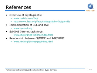 References Overview of cryptography:  www.rsalabs.com/faq/ http://www.faqs.org/faqs/cryptography-faq/part06/ Implementation of SSL and TSL:  www.openssl.org S/MIME Internet task force:  www.imc.org/ietf-smime/index.html Relationship between S/MIME and PGP/MIME:  www.imc.org/smime-pgpmime.html 