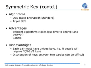 Symmetric Key (contd.) Algorithms DES (Data Encryption Standard) Triple DES Advantages Efficient algorithms (takes less time to encrypt and decrypt) Simple Disadvantages Each pair must have unique keys. i.e. N people will require N(N-1)/2 keys Distribution of keys between two parties can be difficult 