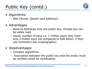 Public Key (contd.) Algorithms RSA (Rivest, Shamir and Adleman) Advantages Need to distribute only the public key. Private key can be safely kept Lesser number of keys i.e. 1 million users may need only 2 million keys (as compared to 500 billion, if they use symmetric key cryptography) Disadvantages Complex algorithms Association between the public key and the entity must be verified (need for certificates) 