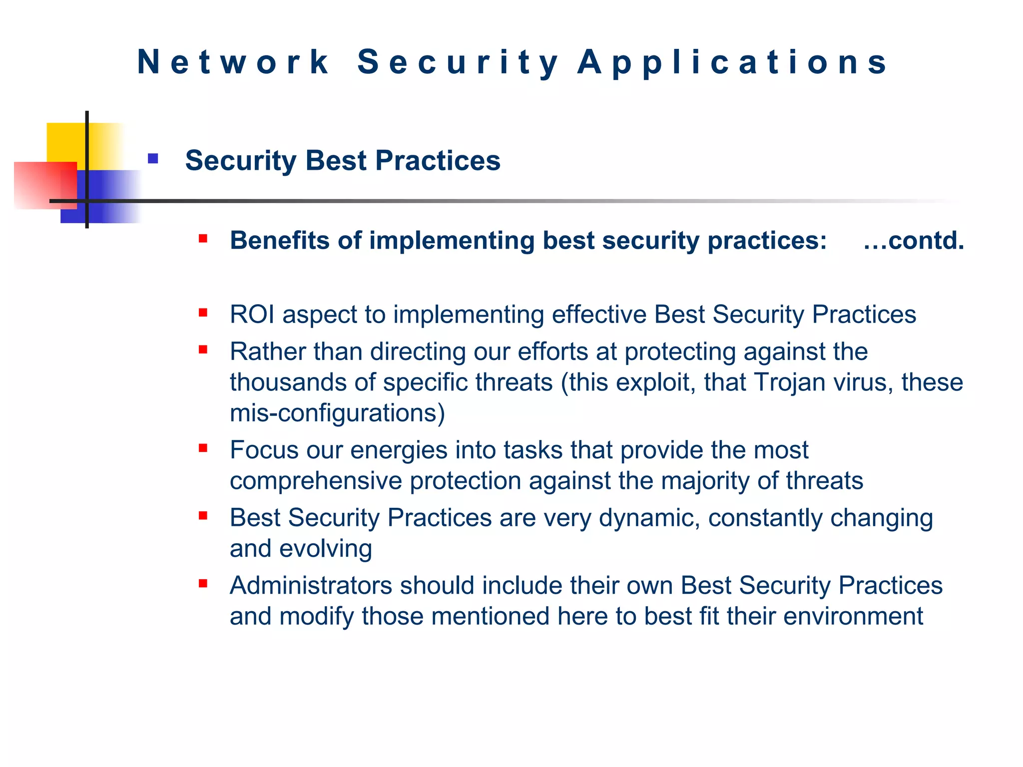 N e t w o r k  S e c u r i t y  A p p l i c a t i o n s Security Best Practices Benefits of implementing best security practices: …contd.   ROI aspect to implementing effective Best Security Practices Rather than directing our efforts at protecting against the thousands of specific threats (this exploit, that Trojan virus, these mis-configurations) Focus our energies into tasks that provide the most comprehensive protection against the majority of threats Best Security Practices are very dynamic, constantly changing and evolving Administrators should include their own Best Security Practices and modify those mentioned here to best fit their environment 