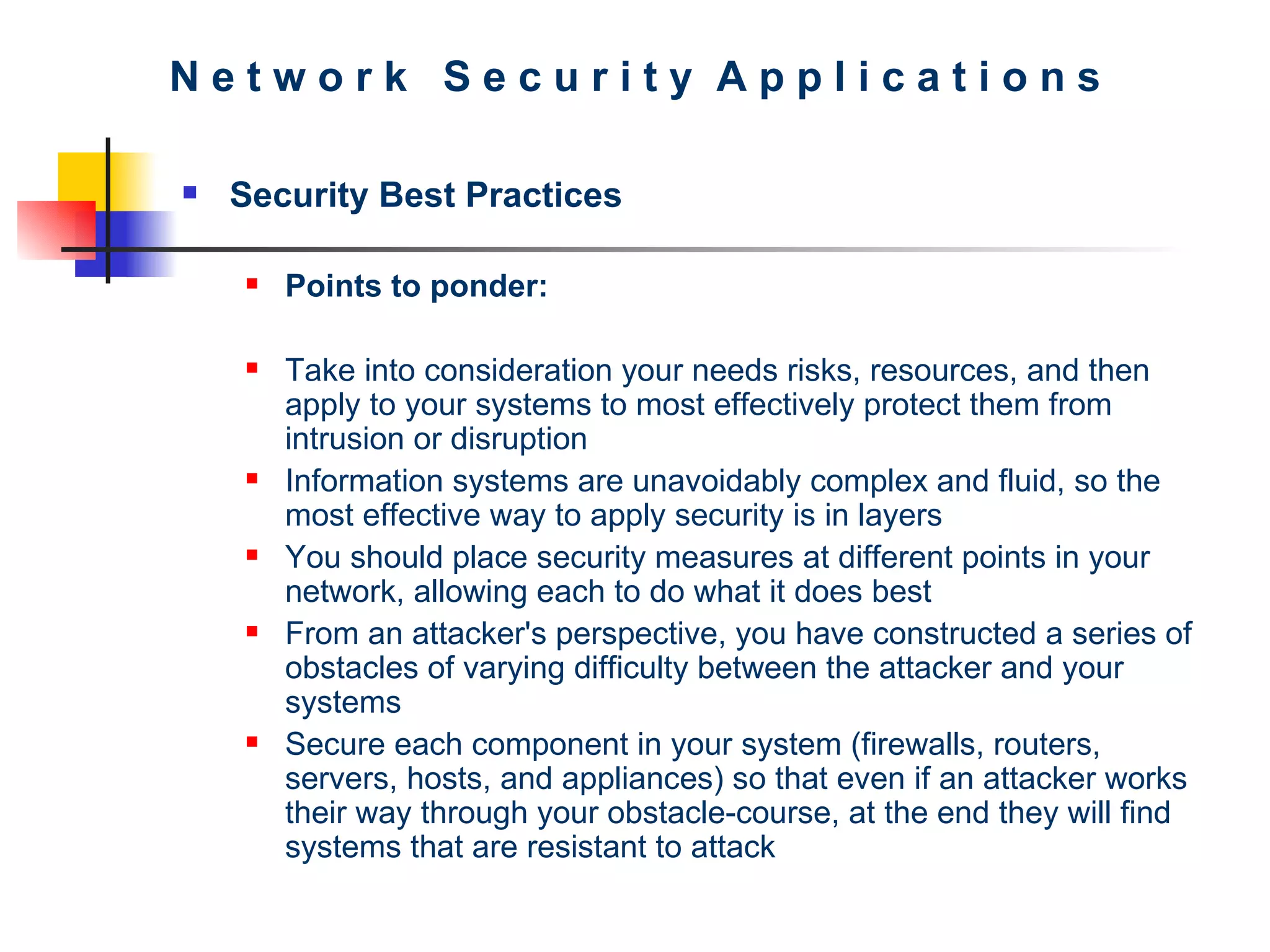 N e t w o r k  S e c u r i t y  A p p l i c a t i o n s Security Best Practices Points to ponder: Take into consideration your needs risks, resources, and then apply to your systems to most effectively protect them from intrusion or disruption Information systems are unavoidably complex and fluid, so the most effective way to apply security is in layers You should place security measures at different points in your network, allowing each to do what it does best From an attacker's perspective, you have constructed a series of obstacles of varying difficulty between the attacker and your systems Secure each component in your system (firewalls, routers, servers, hosts, and appliances) so that even if an attacker works their way through your obstacle-course, at the end they will find systems that are resistant to attack 