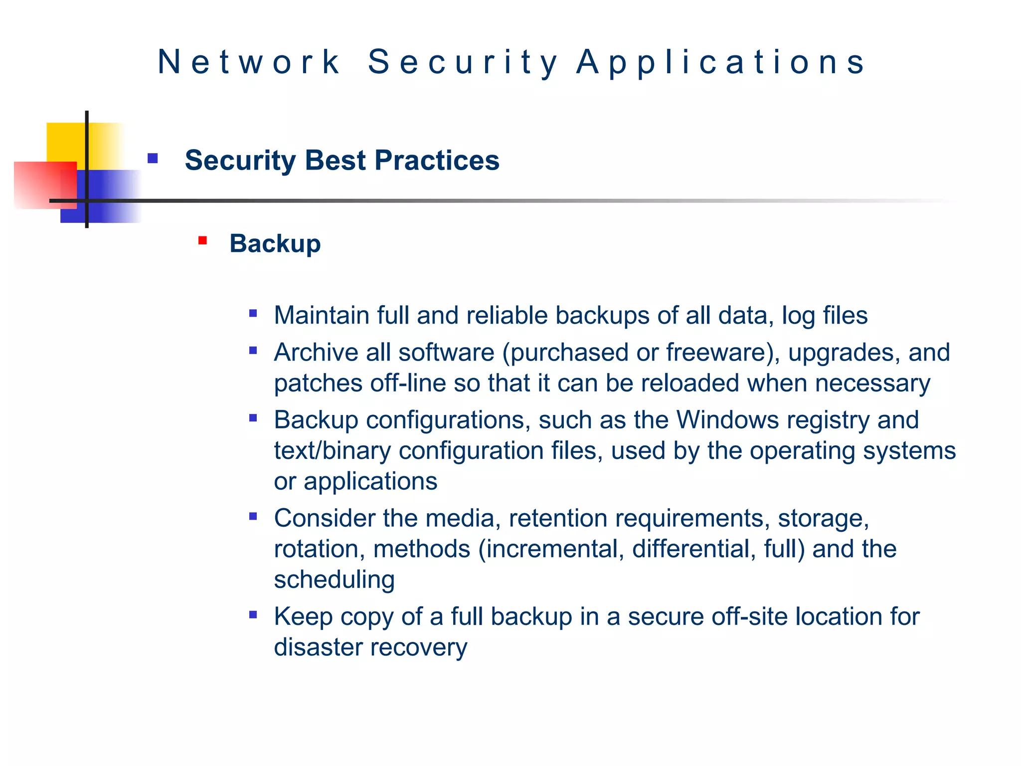 N e t w o r k  S e c u r i t y  A p p l i c a t i o n s Security Best Practices Backup   Maintain full and reliable backups of all data, log files Archive all software (purchased or freeware), upgrades, and patches off-line so that it can be reloaded when necessary Backup configurations, such as the Windows registry and text/binary configuration files, used by the operating systems or applications Consider the media, retention requirements, storage, rotation, methods (incremental, differential, full) and the scheduling Keep copy of a full backup in a secure off-site location for disaster recovery  