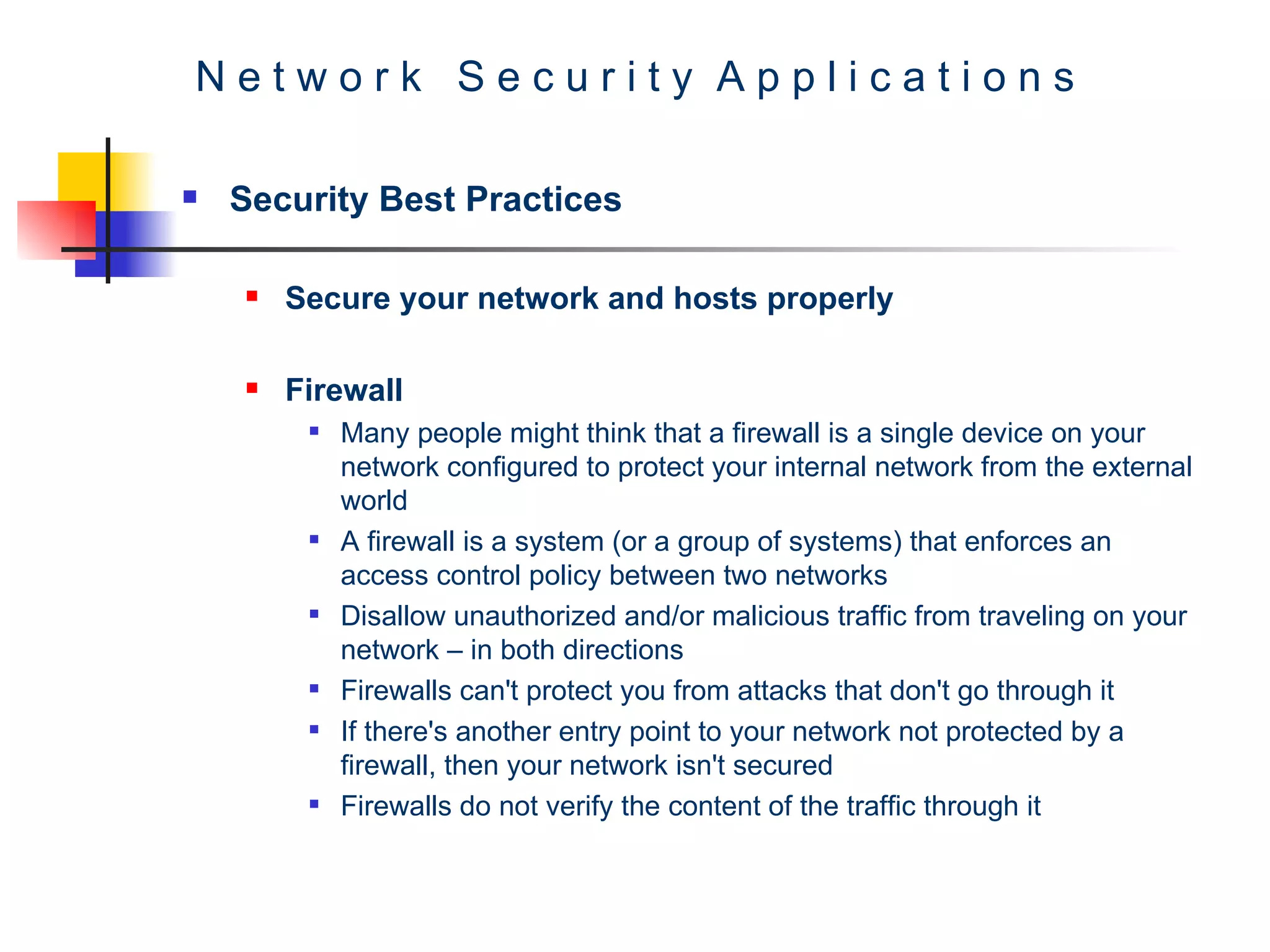 N e t w o r k  S e c u r i t y  A p p l i c a t i o n s Security Best Practices Secure your network and hosts properly Firewall Many people might think that a firewall is a single device on your network configured to protect your internal network from the external world A firewall is a system (or a group of systems) that enforces an access control policy between two networks  Disallow unauthorized and/or malicious traffic from traveling on your network – in both directions Firewalls can't protect you from attacks that don't go through it  If there's another entry point to your network not protected by a firewall, then your network isn't secured  Firewalls do not verify the content of the traffic through it 