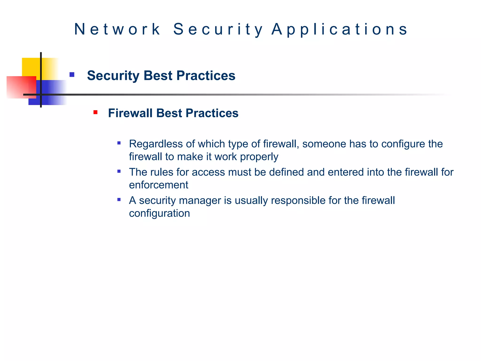 N e t w o r k  S e c u r i t y  A p p l i c a t i o n s Security Best Practices Firewall Best Practices Regardless of which type of firewall, someone has to configure the firewall to make it work properly The rules for access must be defined and entered into the firewall for enforcement A security manager is usually responsible for the firewall configuration  