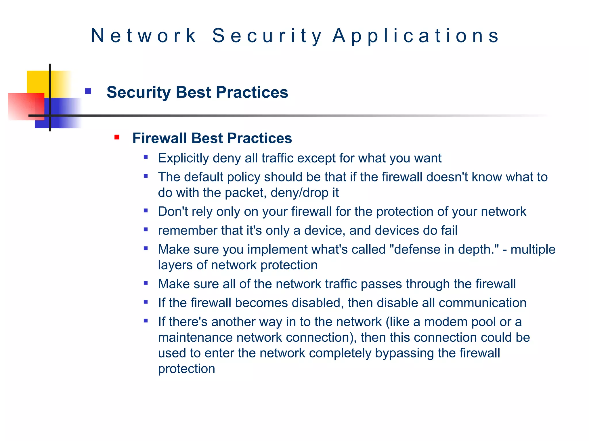 N e t w o r k  S e c u r i t y  A p p l i c a t i o n s Security Best Practices Firewall Best Practices Explicitly deny all traffic except for what you want  The default policy should be that if the firewall doesn't know what to do with the packet, deny/drop it  Don't rely only on your firewall for the protection of your network  remember that it's only a device, and devices do fail  Make sure you implement what's called &quot;defense in depth.&quot; - multiple layers of network protection  Make sure all of the network traffic passes through the firewall  If the firewall becomes disabled, then disable all communication  If there's another way in to the network (like a modem pool or a maintenance network connection), then this connection could be used to enter the network completely bypassing the firewall protection  