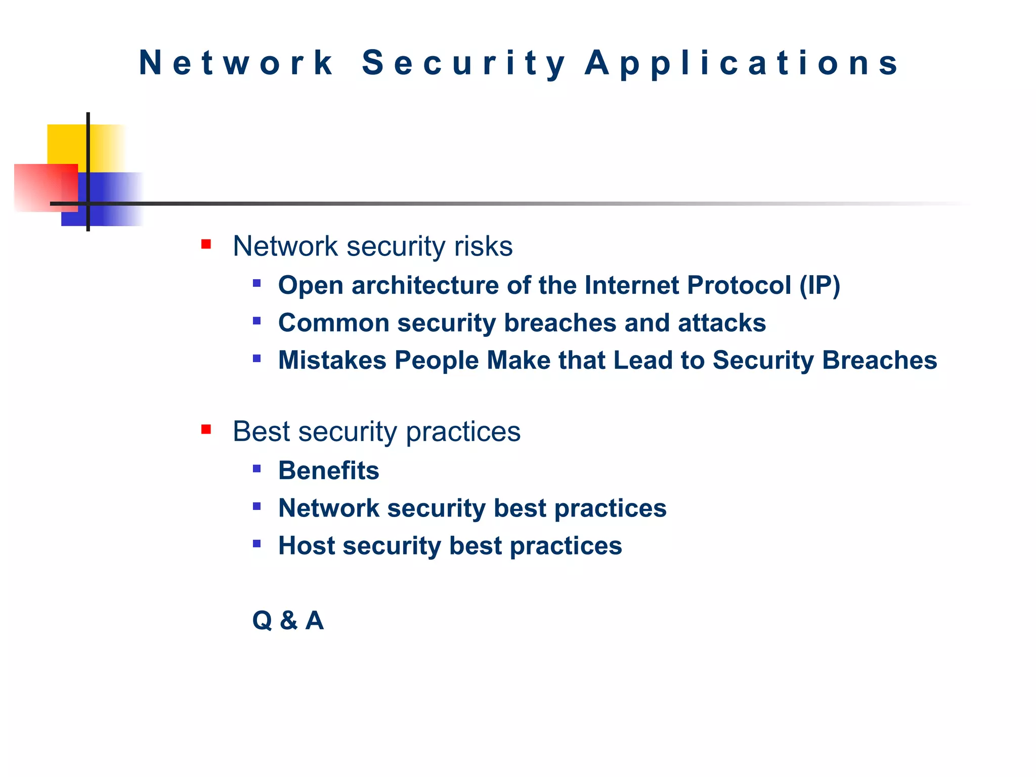 N e t w o r k  S e c u r i t y  A p p l i c a t i o n s Network security risks Open architecture of the Internet Protocol (IP)   Common security breaches and attacks   Mistakes People Make that Lead to Security Breaches   Best security practices Benefits Network security best practices Host security best practices Q & A 