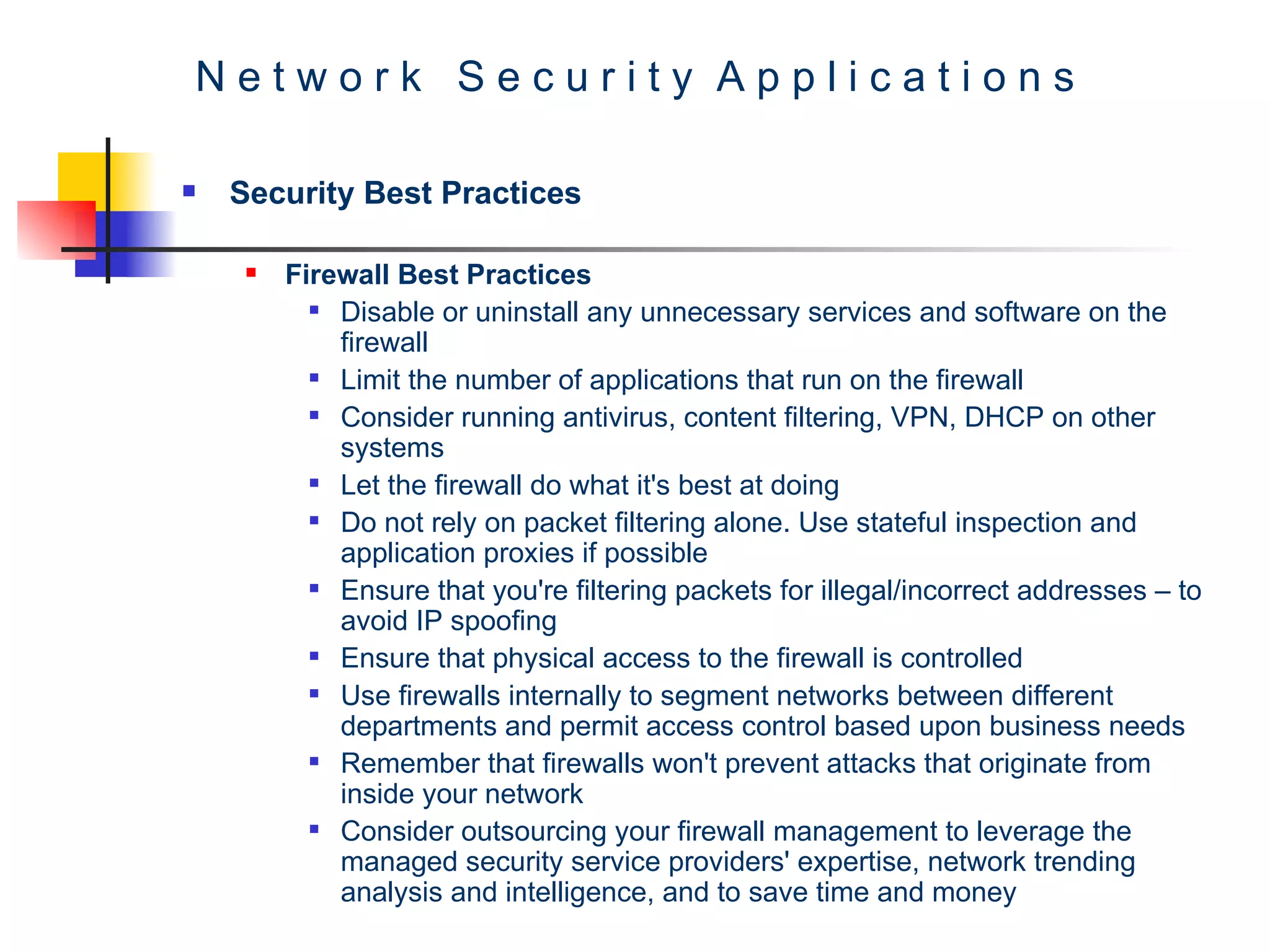 N e t w o r k  S e c u r i t y  A p p l i c a t i o n s Security Best Practices Firewall Best Practices Disable or uninstall any unnecessary services and software on the firewall Limit the number of applications that run on the firewall Consider running antivirus, content filtering, VPN, DHCP on other systems Let the firewall do what it's best at doing  Do not rely on packet filtering alone. Use stateful inspection and application proxies if possible Ensure that you're filtering packets for illegal/incorrect addresses – to avoid IP spoofing  Ensure that physical access to the firewall is controlled Use firewalls internally to segment networks between different departments and permit access control based upon business needs Remember that firewalls won't prevent attacks that originate from inside your network Consider outsourcing your firewall management to leverage the managed security service providers' expertise, network trending analysis and intelligence, and to save time and money 