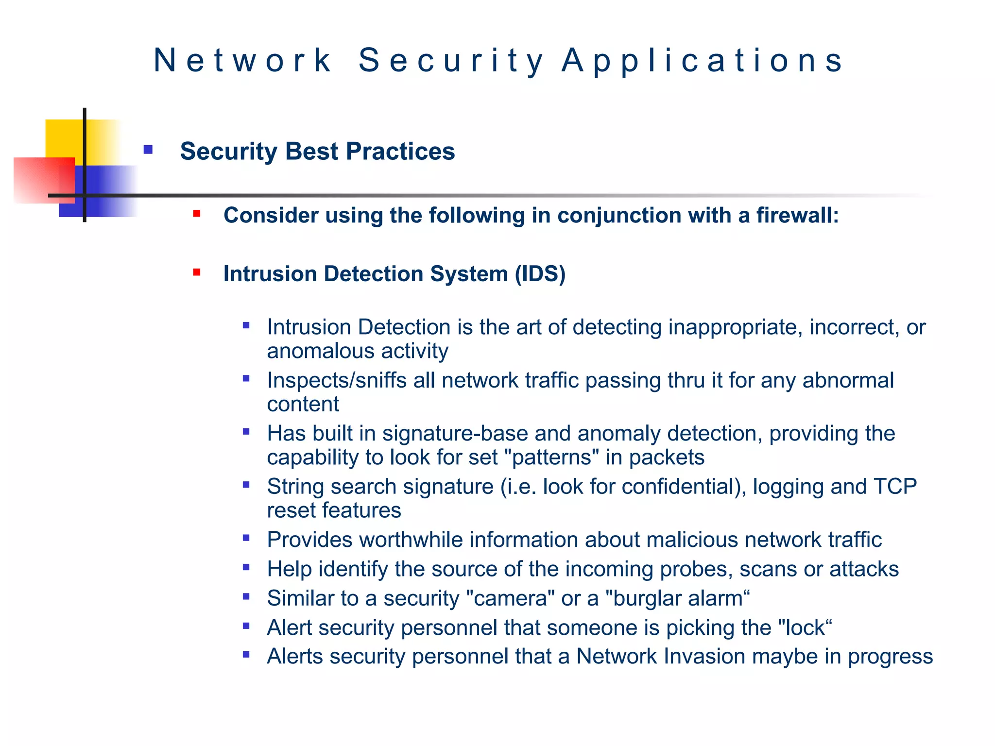 N e t w o r k  S e c u r i t y  A p p l i c a t i o n s Security Best Practices Consider using the following in conjunction with a firewall: Intrusion Detection System (IDS) Intrusion Detection is the art of detecting inappropriate, incorrect, or anomalous activity Inspects/sniffs all network traffic passing thru it for any abnormal content Has built in signature-base and anomaly detection, providing the capability to look for set &quot;patterns&quot; in packets String search signature (i.e. look for confidential), logging and TCP reset features Provides worthwhile information about malicious network traffic Help identify the source of the incoming probes, scans or attacks Similar to a security &quot;camera&quot; or a &quot;burglar alarm“ Alert security personnel that someone is picking the &quot;lock“ Alerts security personnel that a Network Invasion maybe in progress 