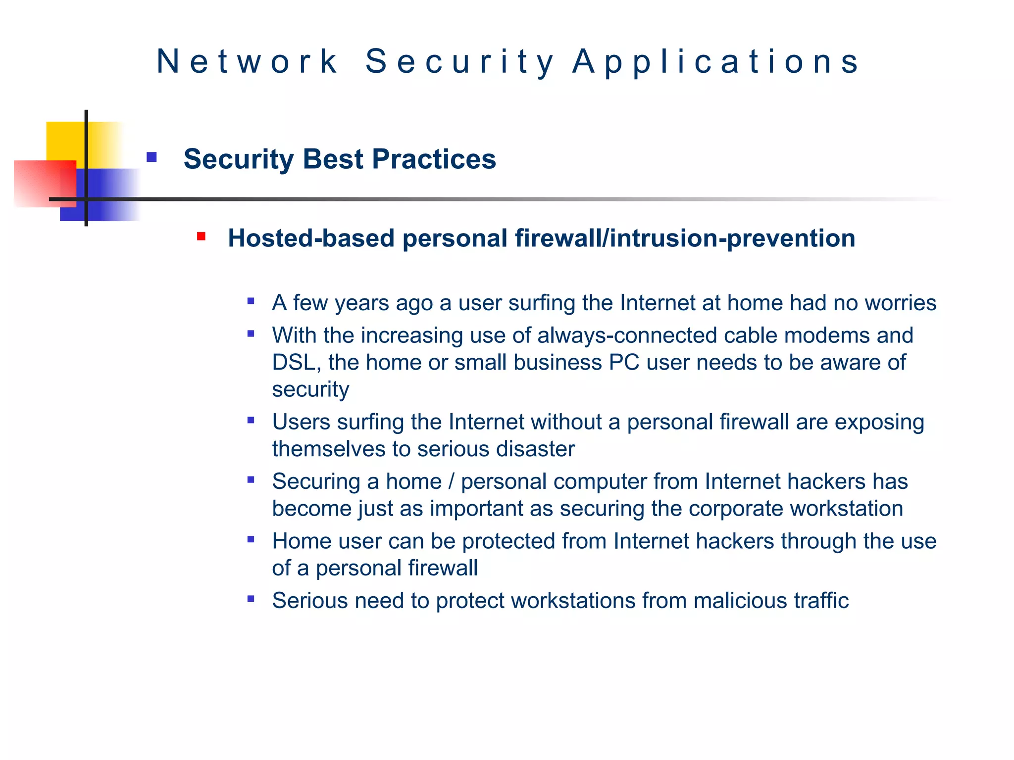 N e t w o r k  S e c u r i t y  A p p l i c a t i o n s Security Best Practices Hosted-based personal firewall/intrusion-prevention   A few years ago a user surfing the Internet at home had no worries  With the increasing use of always-connected cable modems and DSL, the home or small business PC user needs to be aware of security  Users surfing the Internet without a personal firewall are exposing themselves to serious disaster  Securing a home / personal computer from Internet hackers has become just as important as securing the corporate workstation Home user can be protected from Internet hackers through the use of a personal firewall Serious need to protect workstations from malicious traffic 
