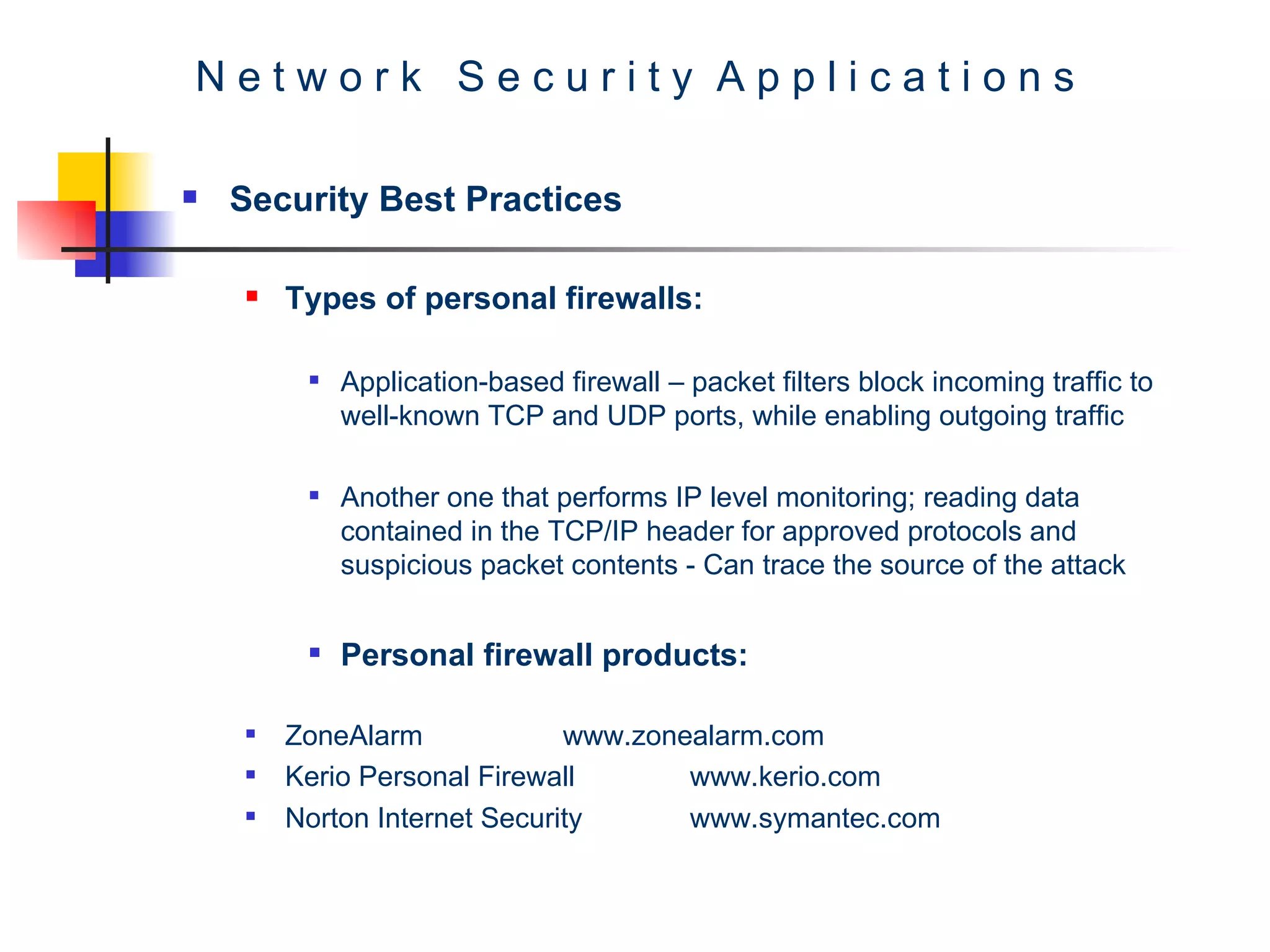N e t w o r k  S e c u r i t y  A p p l i c a t i o n s Security Best Practices Types of personal firewalls: Application-based firewall – packet filters block incoming traffic to well-known TCP and UDP ports, while enabling outgoing traffic  Another one that performs IP level monitoring; reading data contained in the TCP/IP header for approved protocols and suspicious packet contents - Can trace the source of the attack   Personal firewall products: ZoneAlarm www.zonealarm.com Kerio Personal Firewall www.kerio.com Norton Internet Security www.symantec.com 