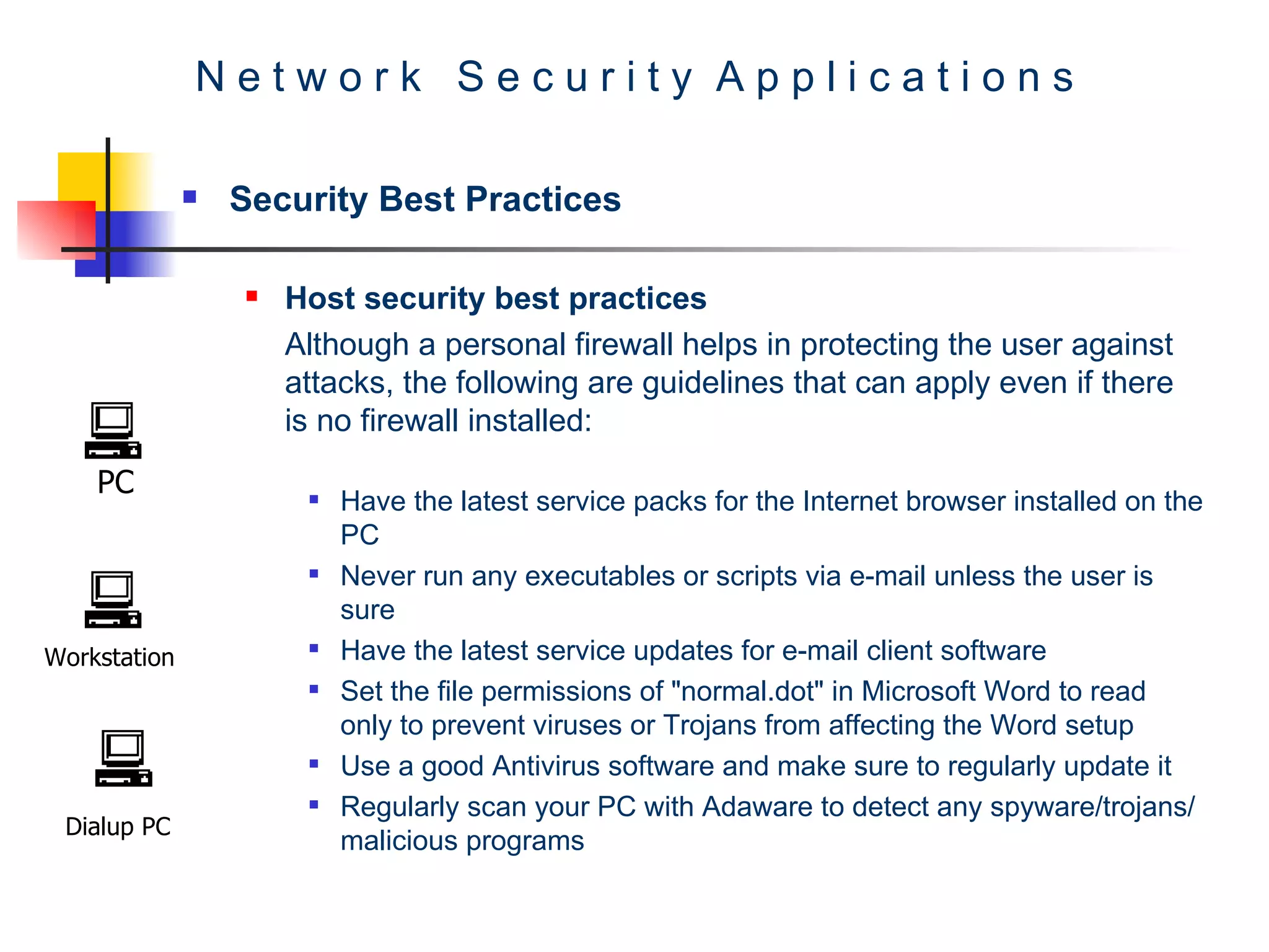 N e t w o r k  S e c u r i t y  A p p l i c a t i o n s Security Best Practices Host security best practices Although a personal firewall helps in protecting the user against attacks, the following are guidelines that can apply even if there is no firewall installed:   Have the latest service packs for the Internet browser installed on the PC  Never run any executables or scripts via e-mail unless the user is sure  Have the latest service updates for e-mail client software  Set the file permissions of &quot;normal.dot&quot; in Microsoft Word to read only to prevent viruses or Trojans from affecting the Word setup  Use a good Antivirus software and make sure to regularly update it  Regularly scan your PC with Adaware to detect any spyware/trojans/malicious programs  PC Workstation Dialup PC 