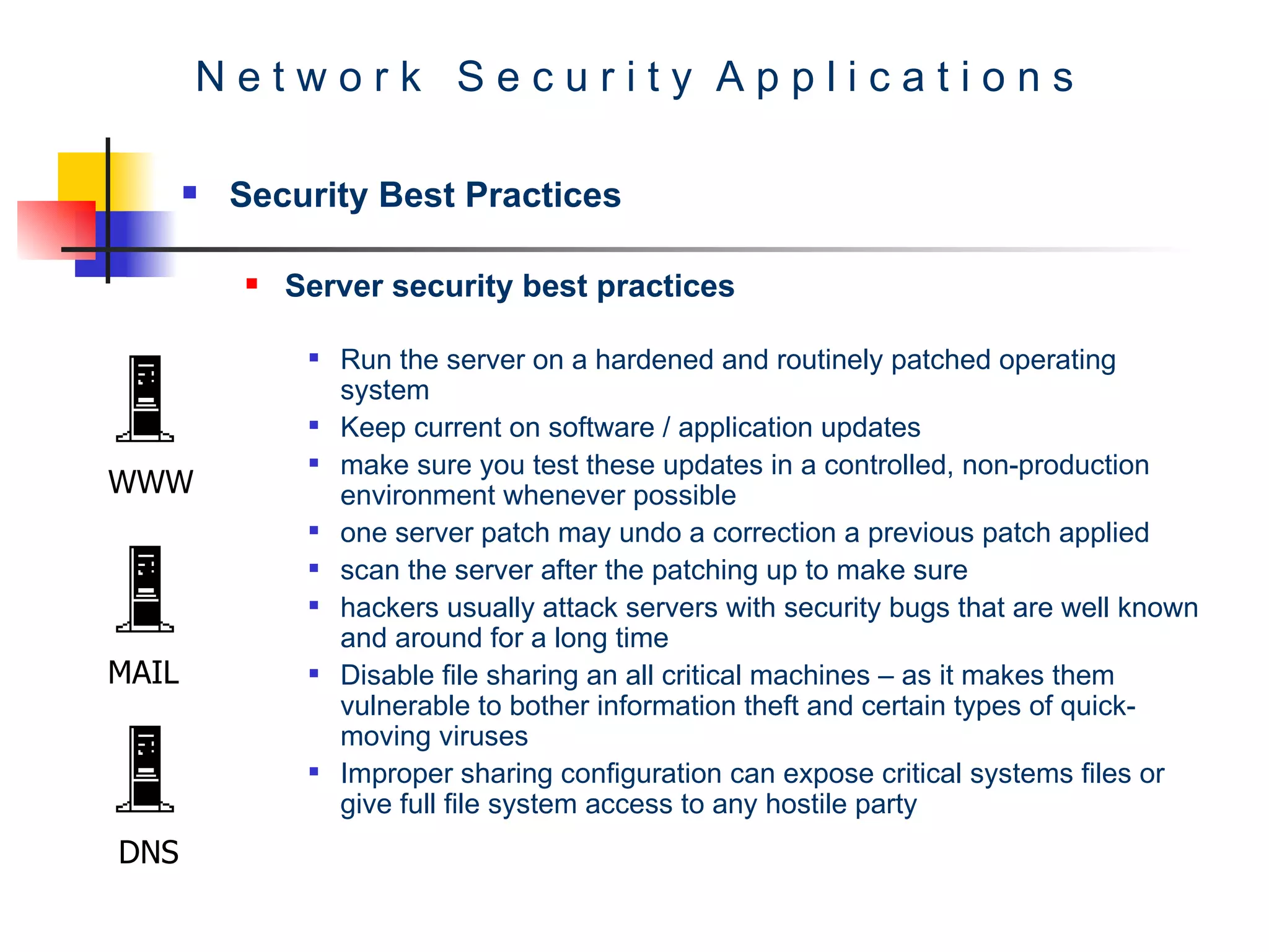 N e t w o r k  S e c u r i t y  A p p l i c a t i o n s Security Best Practices Server security best practices Run the server on a hardened and routinely patched operating system  Keep current on software / application updates  make sure you test these updates in a controlled, non-production environment whenever possible one server patch may undo a correction a previous patch applied  scan the server after the patching up to make sure  hackers usually attack servers with security bugs that are well known and around for a long time  Disable file sharing an all critical machines – as it makes them vulnerable to bother information theft and certain types of quick-moving viruses  Improper sharing configuration can expose critical systems files or give full file system access to any hostile party WWW MAIL DNS 