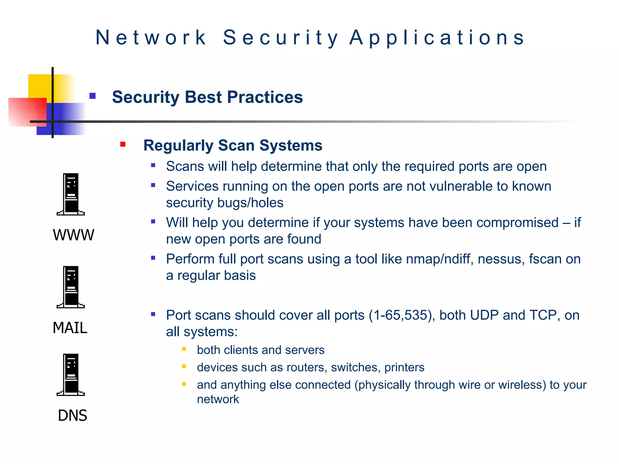 N e t w o r k  S e c u r i t y  A p p l i c a t i o n s Security Best Practices Regularly Scan Systems  Scans will help determine that only the required ports are open  Services running on the open ports are not vulnerable to known security bugs/holes  Will help you determine if your systems have been compromised – if new open ports are found  Perform full port scans using a tool like nmap/ndiff, nessus, fscan on a regular basis  Port scans should cover all ports (1-65,535), both UDP and TCP, on all systems:  both clients and servers  devices such as routers, switches, printers  and anything else connected (physically through wire or wireless) to your network  WWW MAIL DNS 